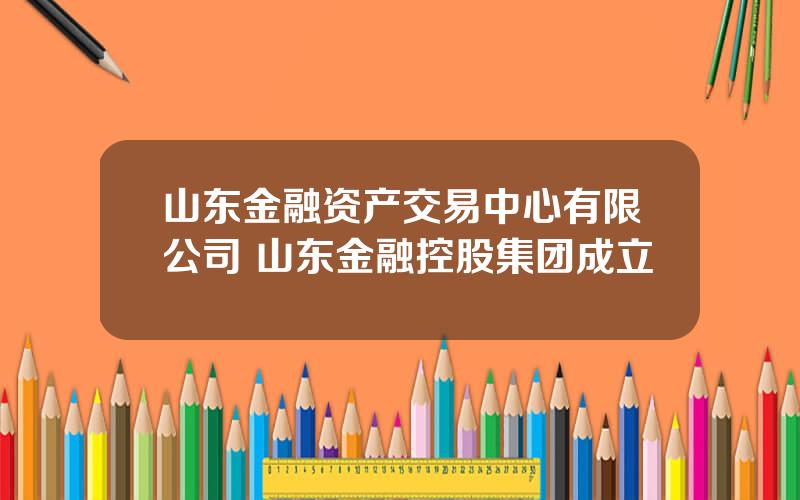 山东金融资产交易中心有限公司 山东金融控股集团成立